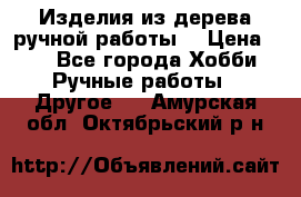 Изделия из дерева ручной работы  › Цена ­ 1 - Все города Хобби. Ручные работы » Другое   . Амурская обл.,Октябрьский р-н